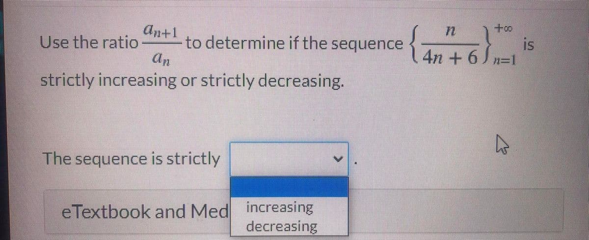 An+1
Use the ratio
to determine if the sequence {
an
to
is
Jn=1
4n+6
strictly increasing or strictly decreasing.
The sequence is strictly
eTextbook and Med increasing
decreasing
