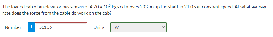 The loaded cab of an elevator has a mass of 4.70 x 10° kg and moves 233. m up the shaft in 21.0 s at constant speed. At what average
rate does the force from the cable do work on the cab?
Number
i 511.56
Units
