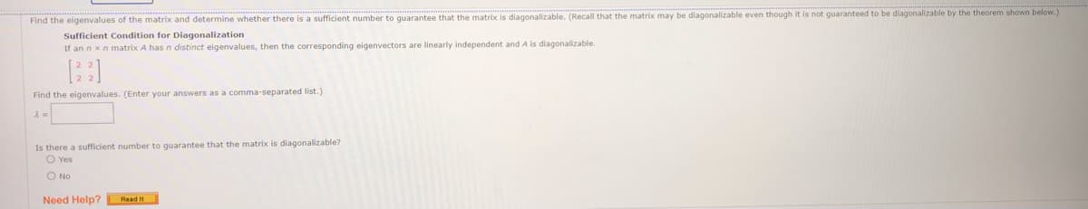 Find the eigenvalues of the matrix and determine whether there is a sufficient number to guarantee that the matrix is diagonalizable. (Recall that the matrix may be diagonalizable even though it is not guaranteed to be diagonalizable by the theorem shown below.)
Sufficient Condition for Diagonalization
If an n xn matrix A has n distinct eigenvalues, then the corresponding eigenvectors are linearly independent and A is diagonalizable.
Find the eigenvalues. (Enter your answers as a comma-separated list.)
Is there a sufficient number to guarantee that the matrix is diagonalizable?
O Yes
O No
Need Help? Read it
