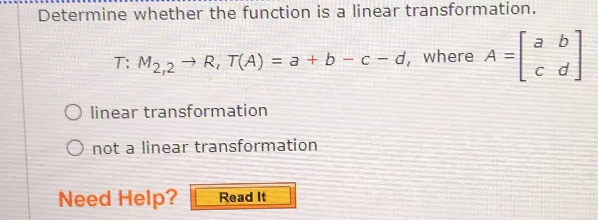 Determine whether the function is a linear transformation.
a b
T: M2,2
→ R, T(A) = a + b - c- d, where A =
O linear transformation
O not a linear transformation
Need Help?
Read It
