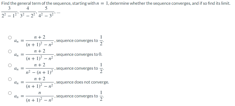 Find the general term of the sequence, starting with n = 1, determine whether the sequence converges, and if so find its limit.
3
4
5
22 – 12' 32 – 2²' 4² – 3² *
n + 2
1
sequence converges to
an
%3D
(n + 1)² – n²
n + 2
an
sequence converges to 0.
(n + 1)? – n?
n + 2
an =
n? – (n + 1)?
1
-, sequence converges to
n + 2
An
, sequence does not converge.
(n + 1)² – n²
1
, sequence converges to
2°
an =
(n + 1)² – n²
