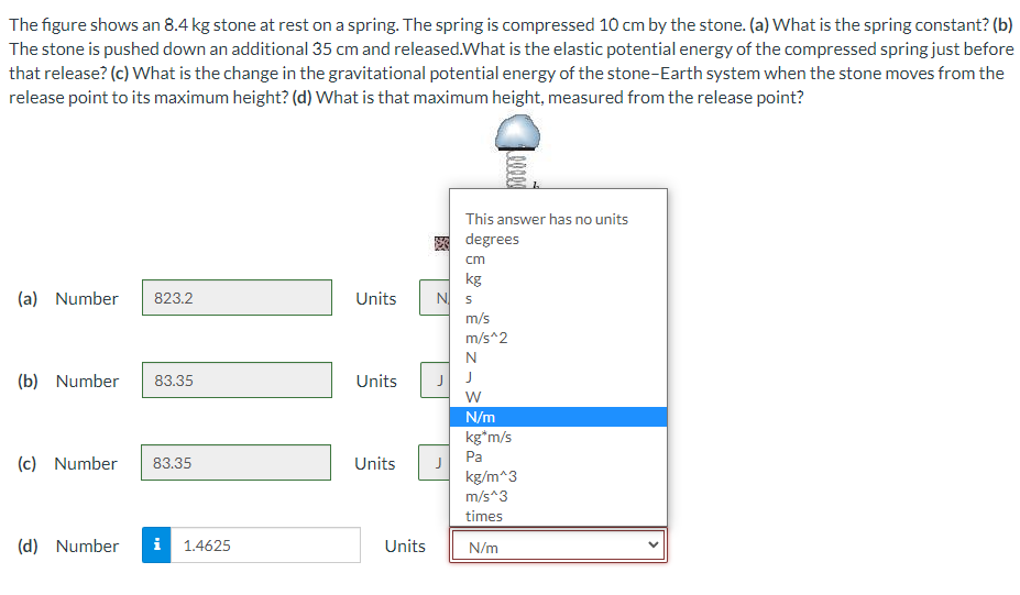 The figure shows an 8.4 kg stone at rest on a spring. The spring is compressed 10 cm by the stone. (a) What is the spring constant? (b)
The stone is pushed down an additional 35 cm and released.What is the elastic potential energy of the compressed spring just before
that release? (c) What is the change in the gravitational potential energy of the stone-Earth system when the stone moves from the
release point to its maximum height? (d) What is that maximum height, measured from the release point?
This answer has no units
degrees
cm
kg
N s
(a) Number
823.2
Units
m/s
m/s^2
N
(b) Number
83.35
Units
J
N/m
kg*m/s
Pa
(c) Number
83.35
Units
kg/m^3
m/s^3
times
(d) Number
i 1.4625
Units
N/m
