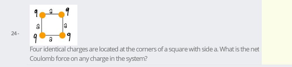 la
24 -
9
a
Four identical charges are located at the corners of a square with side a. What is the net
Coulomb force on any charge in the system?
