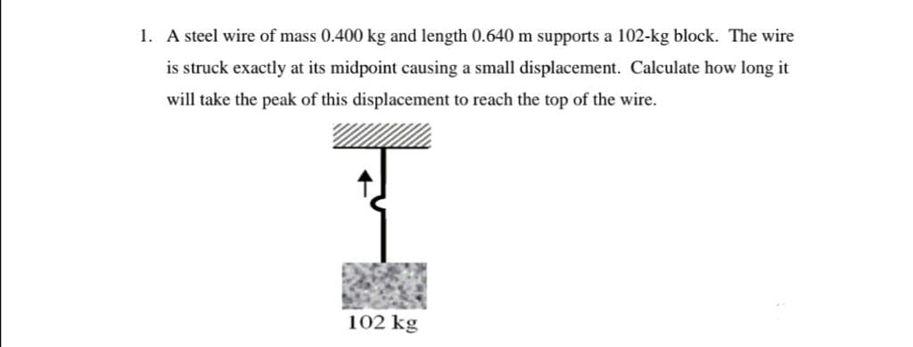 1. A steel wire of mass 0.400 kg and length 0.640 m supports a 102-kg block. The wire
is struck exactly at its midpoint causing a small displacement. Calculate how long it
will take the peak of this displacement to reach the top of the wire.
102 kg