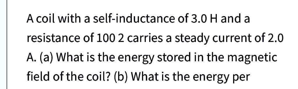 A coil with a self-inductance of 3.0 H and a
resistance of 100 2 carries a steady current of 2.0
A. (a) What is the energy stored in the magnetic
field of the coil? (b) What is the energy per