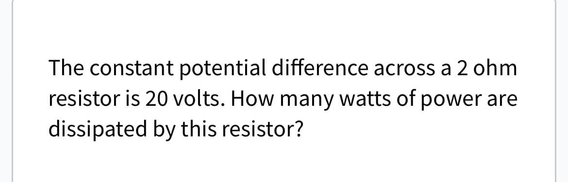 The constant potential difference across a 2 ohm
resistor is 20 volts. How many watts of power are
dissipated by this resistor?