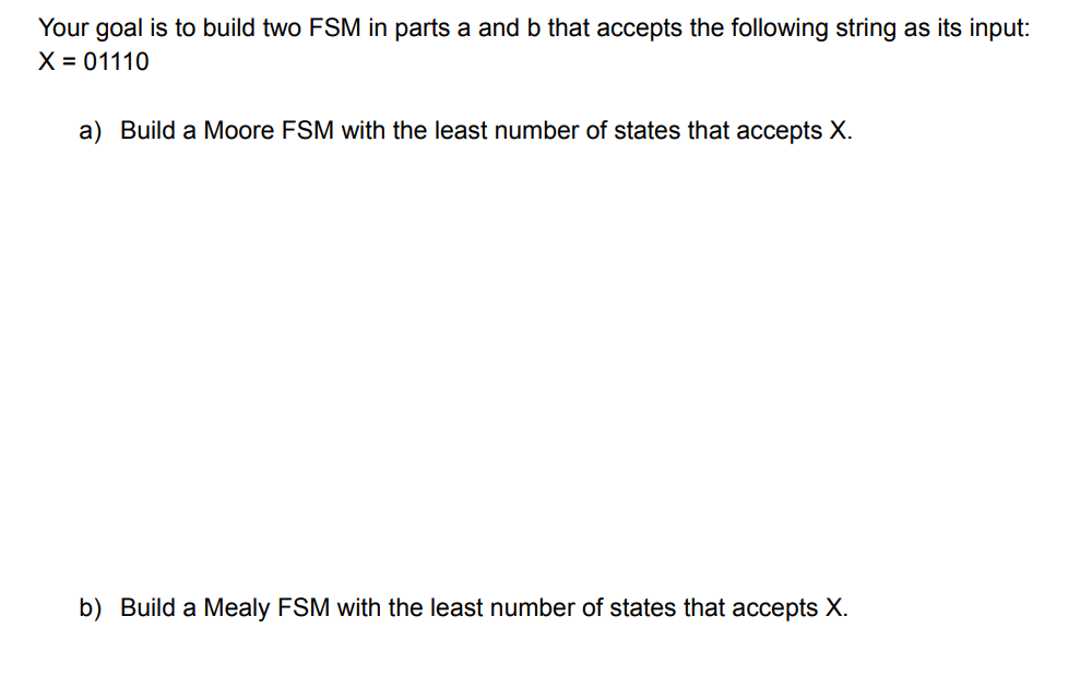 Your goal is to build two FSM in parts a and b that accepts the following string as its input:
X = 01110
a) Build a Moore FSM with the least number of states that accepts X.
b) Build a Mealy FSM with the least number of states that accepts X.