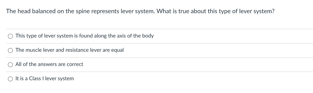 The head balanced on the spine represents lever system. What is true about this type of lever system?
O This type of lever system is found along the axis of the body
The muscle lever and resistance lever are equal
O All of the answers are correct
It is a Class I lever system