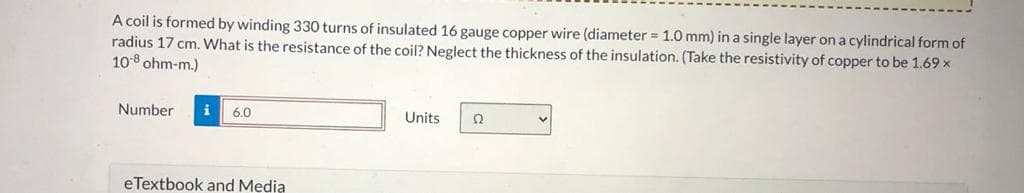 A coil is formed by winding 330 turns of insulated 16 gauge copper wire (diameter = 1.0 mm) in a single layer on a cylindrical form of
radius 17 cm. What is the resistance of the coil? Neglect the thickness of the insulation. (Take the resistivity of copper to be 1.69 x
10-8 ohm-m.)
Number i 6.0
eTextbook and Media
Units 22
