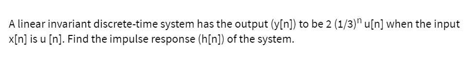 A linear invariant discrete-time system has the output (y[n]) to be 2 (1/3)" u[n] when the input
x[n] is u [n]. Find the impulse response (h[n]) of the system.
