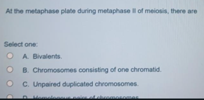At the metaphase plate during metaphase II of meiosis, there are
Select one:
O A. Bivalents.
B. Chromosomes consisting of one chromatid.
C. Unpaired duplicated chromosomes.
Homelegoue paire of chromosomes

