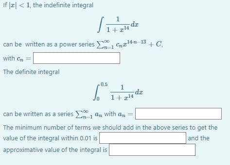 If |2| <1, the indefinite integral
1
zp-
1+z14
00
can be written as a power series , Cna14n- 13 + C,
with Cn
The definite integral
0.5
1
1+z14
can be written as a series , an with an =
The minimum number of terms we should add in the above series to get the
value of the integral within 0.01 is
and the
approximative value of the integral is
