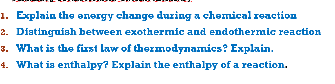 1. Explain the energy change during a chemical reaction
2. Distinguish between exothermic and endothermic reaction
3. What is the first law of thermodynamics? Explain.
4. What is enthalpy? Explain the enthalpy of a reaction.
