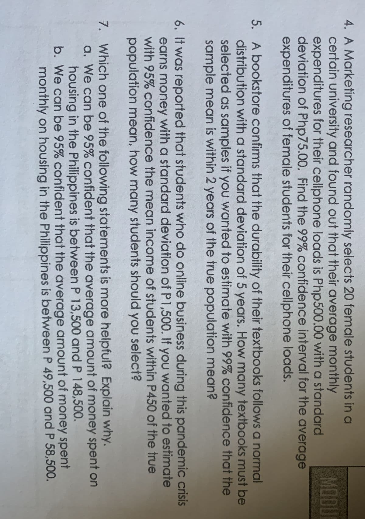 4. A Marketing researcher randomly selects 20 female students in a
certain university and found out that their average monthly
expenditures for their cellphone loads is Php500.00 with a standard
deviation of Php75.00. Find the 99% confidence interval for the average
expenditures of female students for their cellphone loads.
MODU
5. A bookstore confirms that the durability of their textbooks follows a normal
distribution with a standard deviation of 5 years, How many textbooks must be
selected as samples if you wanted to estimate with 99% confidence that the
sample mean is within 2 years of the true population mean?
6. It was reported that students who do online business during this pandemic crisis
earns money with a standard deviation of P1,500. If you wanted to estimate
with 95% confidence the mean income of students within P450 of the true
population mean, how many students should you select?
7. Which one of the following statements is more helpful? Explain why.
a. We can be 95% confident that the average amount of money spent on
housing in the Philippines is between P 13,500 and P 148,500.
b. We can be 95% confident that the average amount of money spent
monthly on housing in the Philippines is between P 49,500 and P 58,500.
