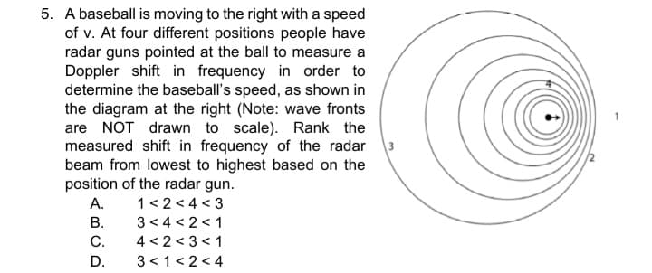 5. A baseball is moving to the right with a speed
of v. At four different positions people have
radar guns pointed at the ball to measure a
Doppler shift in frequency in order to
determine the baseball's speed, as shown in
the diagram at the right (Note: wave fronts
are NOT drawn to scale). Rank the
measured shift in frequency of the radar
beam from lowest to highest based on the
3
position of the radar gun.
1<2 < 4 < 3
3 < 4 < 2 < 1
4 < 2 < 3 < 1
3 <1< 2<4
А.
В.
C.
D.
