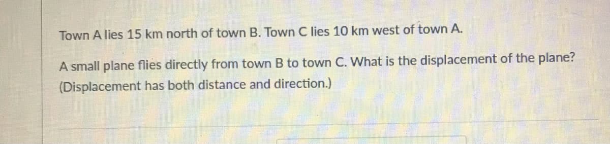 Town A lies 15 km north of town B. Town C lies 10 km west of town A.
A small plane flies directly from town B to town C. What is the displacement of the plane?
(Displacement has both distance and direction.)
