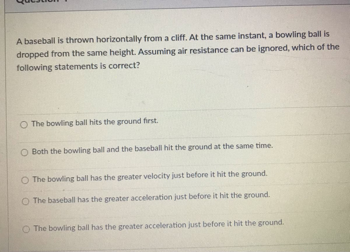 A baseball is thrown horizontally from a cliff. At the same instant, a bowling ball is
dropped from the same height. Assuming air resistance can be ignored, which of the
following statements is correct?
O The bowling ball hits the ground first.
O Both the bowling ball and the baseball hit the ground at the same time.
O The bowling ball has the greater velocity just before it hit the ground.
O The baseball has the greater acceleration just before it hit the ground.
O The bowling ball has the greater acceleration just before it hit the ground.
