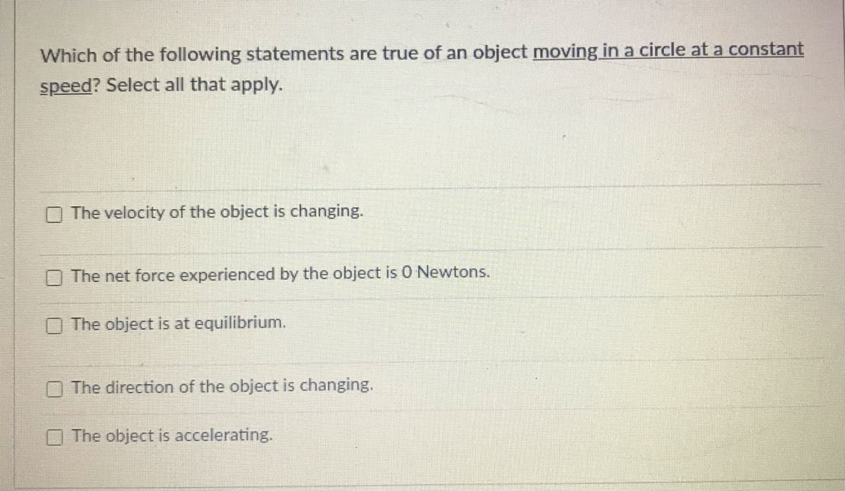Which of the following statements are true of an object moving in a circle at a constant
speed? Select all that apply.
The velocity of the object is changing.
The net force experienced by the object is 0 Newtons.
The object is at equilibrium.
O The direction of the object is changing.
The object is accelerating.
