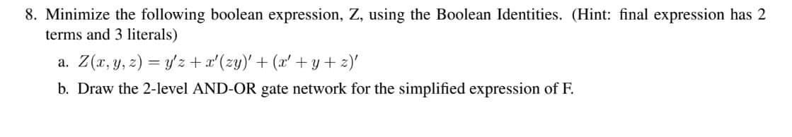 8. Minimize the following boolean expression, Z, using the Boolean Identities. (Hint: final expression has 2
terms and 3 literals)
a. Z(r, y, z) = y'z + a'(zy)'+ (x' +y+2)'
b. Draw the 2-level AND-OR gate network for the simplified expression of F.
