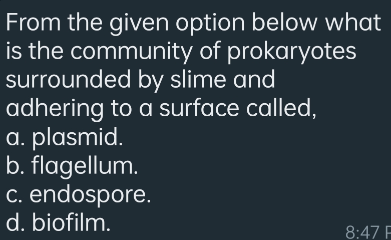 From the given option below what
is the community of prokaryotes
surrounded by slime and
adhering to a surface called,
a. plasmid.
b. flagellum.
c. endospore.
d. biofilm.
8:47 F