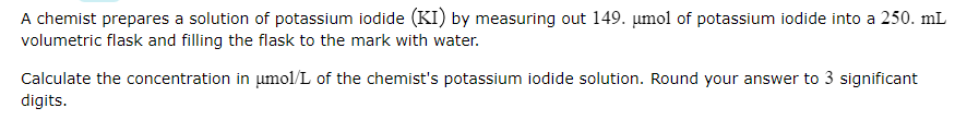 A chemist prepares a solution of potassium iodide (KI) by measuring out 149. µmol of potassium iodide into a 250. mL
volumetric flask and filling the flask to the mark with water.
Calculate the concentration in μmol/L of the chemist's potassium iodide solution. Round your answer to 3 significant
digits.