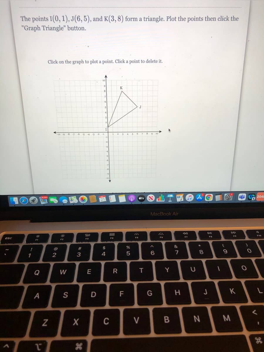 The points I(0, 1), J(6, 5), and K(3, 8) form a triangle. Plot the points then click the
"Graph Triangle" button.
Click on the graph to plot a point. Click a point to delete it.
K
2048
stv
MacBook Air
DII
888
F6
F7
esc
F3
F4
F5
F2
F1
#
$
%
&
2
3
4
5
7
8
1
Q
W
E
Y
K
A
S
F
C
V
3D
V
