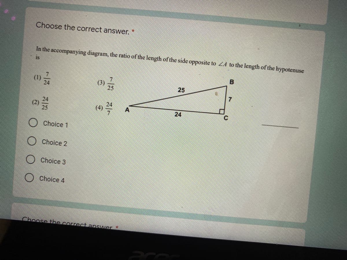 Choose the correct answer. *
In the accompanying diagram, the ratio of the length of the side opposite to ZA to the length of the hypotenuse
is
(1)
24
(3)
25
7
24
(2)
25
(4)
24
A
24
Choice 1
Choice 2
Choice 3
Choice 4
Choose the correct apswer *
25
B.
