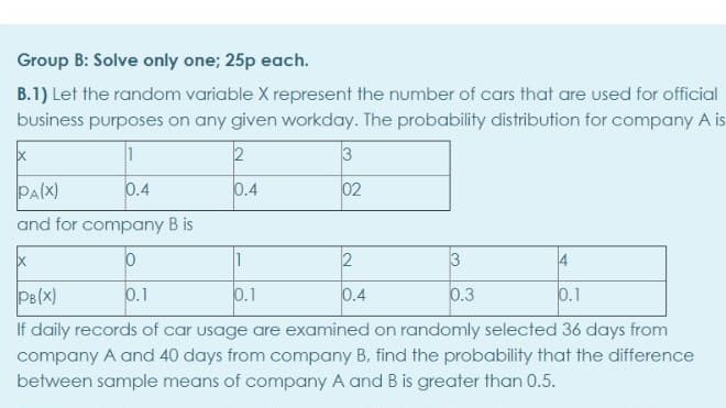 Group B: Solve only one; 25p each.
B.1) Let the random variable X represent the number of cars that are used for official
business purposes on any given workday. The probability distribution for company A is
2
3
PA(X)
0.4
0.4
02
and for company B is
1
2
3
4
PB(X)
0.1
0.1
0.4
0.3
0.1
If daily records of car usage are examined on randomly selected 36 days from
company A and 40 days from company B, find the probability that the difference
between sample means of company A and B is greater than 0.5.
