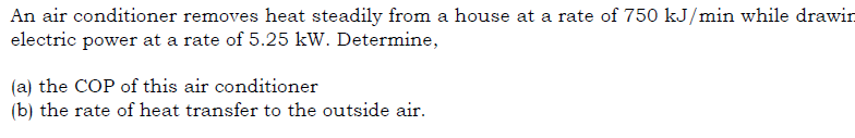 An air conditioner removes heat steadily from a house at a rate of 750 kJ/min while drawin
electric power at a rate of 5.25 kW. Determine,
(a) the COP of this air conditioner
(b) the rate of heat transfer to the outside air.
