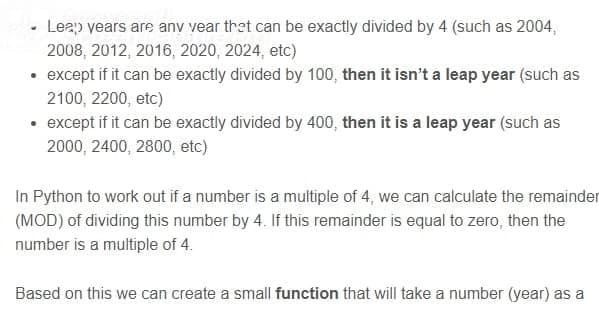 • Leap years are any vear that can be exactly divided by 4 (such as 2004,
2008, 2012, 2016, 2020, 2024, etc)
• except if it can be exactly divided by 100, then it isn't a leap year (such as
2100, 2200, etc)
• except if it can be exactly divided by 400, then it is a leap year (such as
2000, 2400, 2800, etc)
In Python to work out if a number is a multiple of 4, we can calculate the remainder
(MOD) of dividing this number by 4. If this remainder is equal to zero, then the
number is a multiple of 4.
Based on this we can create a small function that will take a number (year) as a
