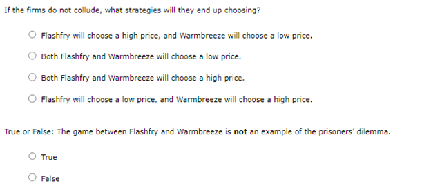 If the firms do not collude, what strategies will they end up choosing?
Flashfry will choose a high price, and Warmbreeze will choose a low price.
Both Flashfry and Warmbreeze will choose a low price.
Both Flashfry and Warmbreeze will choose a high price.
Flashfry will choose a low price, and Warmbreeze will choose a high price.
True or False: The game between Flashfry and Warmbreeze is not an example of the prisoners' dilemma.
True
False