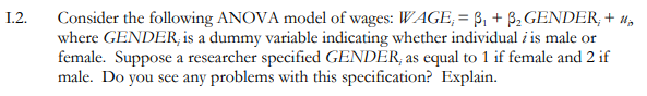 1.2.
Consider the following ANOVA model of wages: WAGE, = B, + B, GENDER, + 4,
where GENDER, is a dummy variable indicating whether individual i is male or
female. Suppose a researcher specified GENDER, as equal to 1 if female and 2 if
male. Do you see any problems with this specification? Explain.
