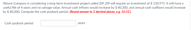 Wayne Company is considering a long-term investment project called ZIP. ZIP will require an investment of $ 130,975. It will have a
useful life of 4 years and no salvage value. Annual cash inflows would increase by $ 80,300, and annual cash outflows would increase
by $ 40,000. Compute the cash payback period. (Round answer to 2 decimal places, e.g. 10.52.)
Cash payback period
years.
