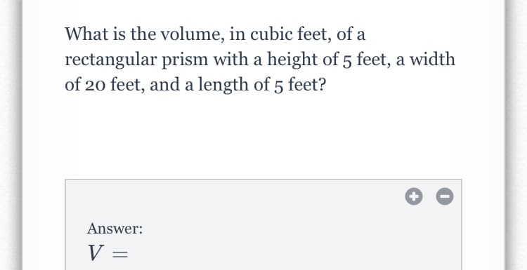 What is the volume, in cubic feet, of a
rectangular prism with a height of 5 feet, a width
of 20 feet, and a length of 5 feet?
Answer:
V =
