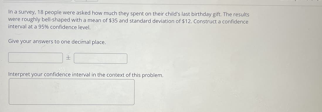 In a survey, 18 people were asked how much they spent on their child's last birthday gift. The results
were roughly bell-shaped with a mean of $35 and standard deviation of $12. Construct a confidence
interval at a 95% confidence level.
Give your answers to one decimal place.
Interpret your confidence interval in the context of this problem.
