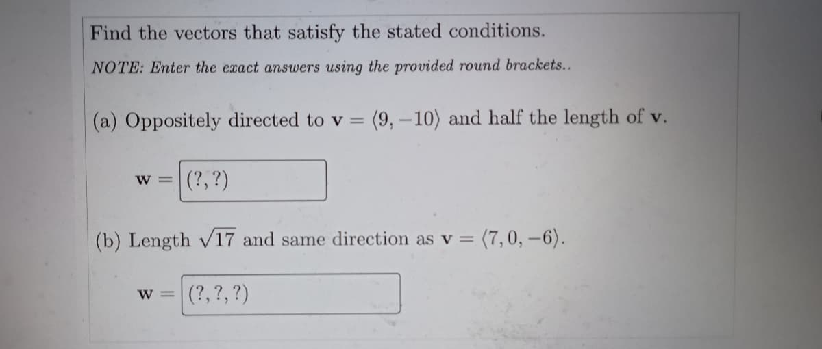 Find the vectors that satisfy the stated conditions.
NOTE: Enter the exact answers using the provided round brackets...
(a) Oppositely directed to v =
(9,-10) and half the length of v.
(?, ?)
W =
(b) Length v17 and same direction as v =
= (7,0, –6).
(?,?,?)
W =
