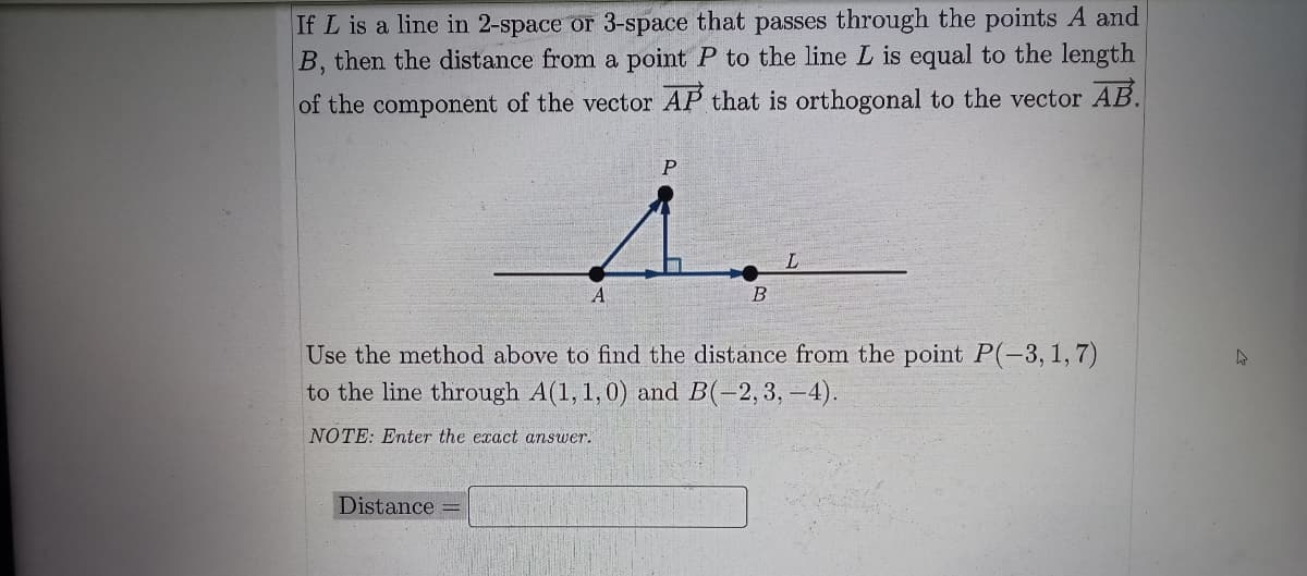 If L is a line in 2-space or 3-space that passes through the points A and
B, then the distance from a point P to the line L is equal to the length
of the component of the vector AP that is orthogonal to the vector AB.
L.
A
Use the method above to find the distance from the point P(-3,1,7)
to the line through A(1,1,0) and B(-2,3, –4).
NOTE: Enter the exact answer.
Distance
