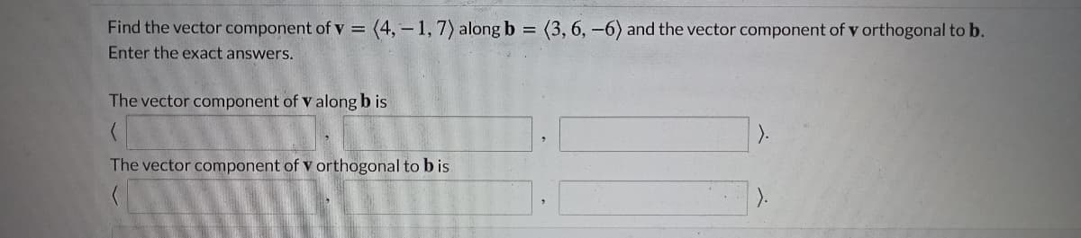 Find the vector component of v =
(4,-1,7) along b
(3, 6, -6) and the vector component of v orthogonal to b.
Enter the exact answers.
The vector component of v along b is
).
The vector component of v orthogonal to b is
