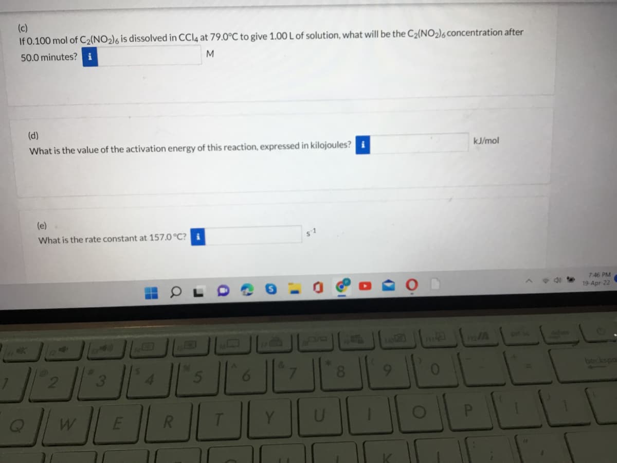 (c)
If 0.100 mol of C2(NO2)6 is dissolved in CCI4 at 79.0°C to give 1.00 L of solution, what will be the C2(NO2)6 concentration after
50.0 minutes? i
(d)
What is the value of the activation energy of this reaction, expressed in kilojoules?
kJ/mol
(e)
What is the rate constant at 157.0 °C? i
746 PM
19-Apr-22
ort s
delate
%23
96
bockspo
4.
8.
9.
W
E
R
LLI
