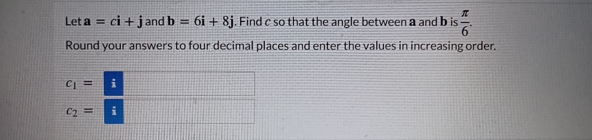 Let a = ci + j and b = 6i + 8j. Find c so that the angle between a and b is
Round your answers to four decimal places and enter the values in increasing order.
CI =
C2 =
