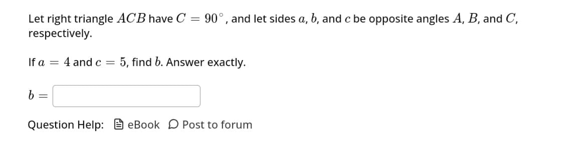 Let right triangle ACB have C
=
respectively.
If a
b =
=
90°, and let sides a, b, and c be opposite angles A, B, and C,
4 and c = 5, find b. Answer exactly.
Question Help: eBook Post to forum