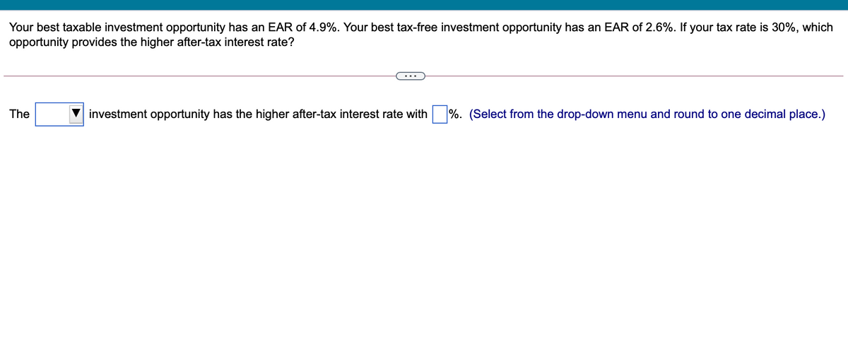 Your best taxable investment opportunity has an EAR of 4.9%. Your best tax-free investment opportunity has an EAR of 2.6%. If your tax rate is 30%, which
opportunity provides the higher after-tax interest rate?
The
investment opportunity has the higher after-tax interest rate with
%. (Select from the drop-down menu and round to one decimal place.)
