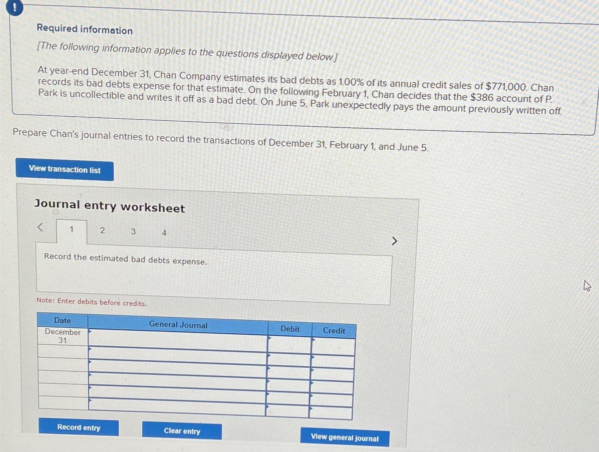 !
Required information
[The following information applies to the questions displayed below]
At year-end December 31, Chan Company estimates its bad debts as 1.00% of its annual credit sales of $771,000. Chan
records its bad debts expense for that estimate. On the following February 1, Chan decides that the $386 account of P.
Park is uncollectible and writes it off as a bad debt. On June 5, Park unexpectedly pays the amount previously written off.
Prepare Chan's journal entries to record the transactions of December 31, February 1, and June 5.
View transaction list
Journal entry worksheet
1
2
3
4
Record the estimated bad debts expense.
Note: Enter debits before credits.
Date
December
31
General Journal
Debit
Credit
Record entry
Clear entry
View general journal