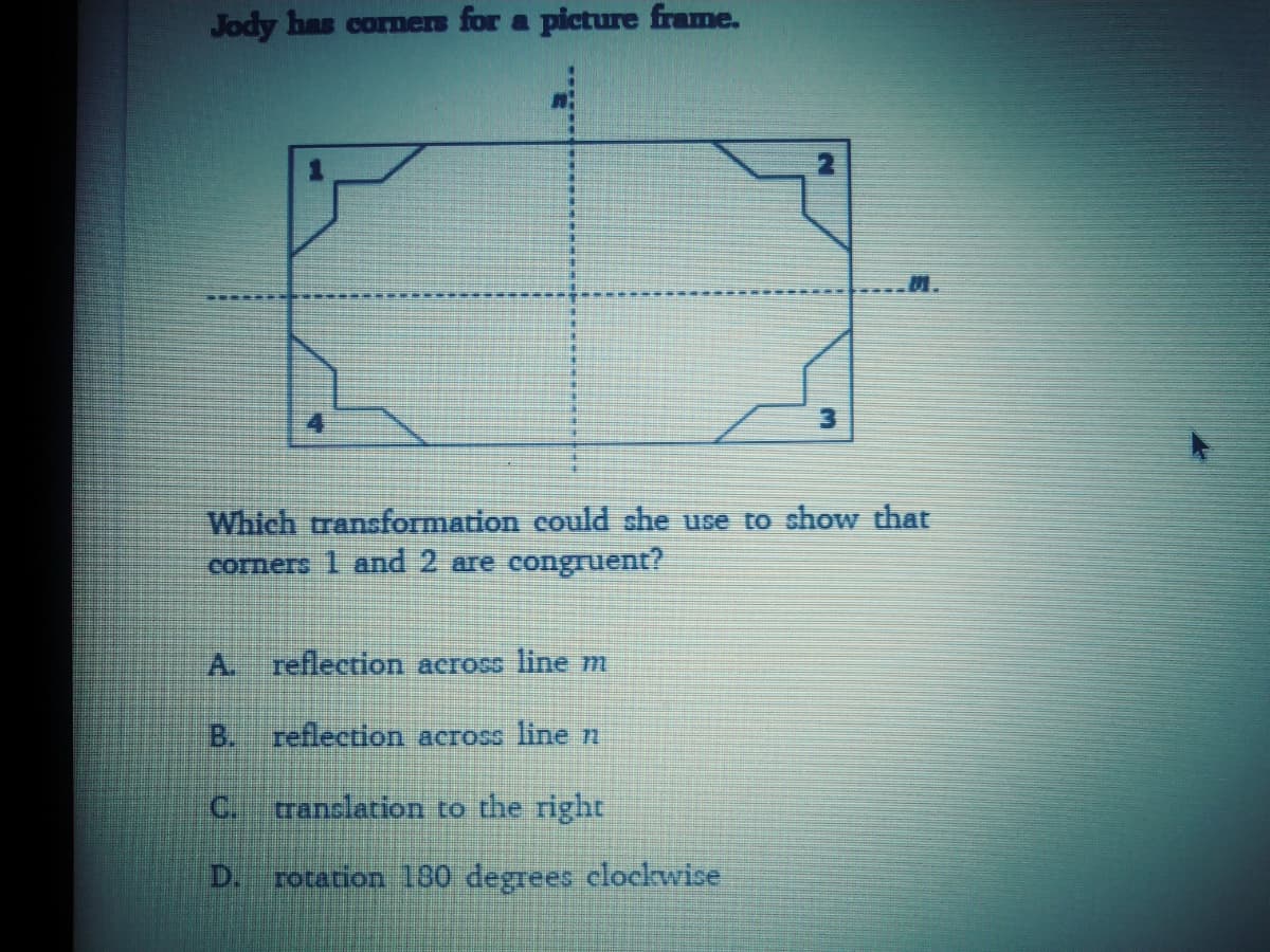 Jody has cornmers for a picture frame.
M.
3.
Which transformation could she use to show that
corners 1 and 2 are congruent?
A. reflection across line m
B. reflection across line n
C.
tranclation to the right
rocation 180 degrees clockwise
D.
