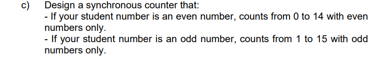 c)
Design a synchronous counter that:
- If your student number is an even number, counts from 0 to 14 with even
numbers only.
- If your student number is an odd number, counts from 1 to 15 with odd
numbers only.