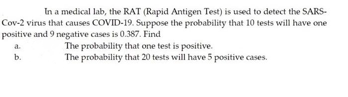 In a medical lab, the RAT (Rapid Antigen Test) is used to detect the SARS-
Cov-2 virus that causes COVID-19. Suppose the probability that 10 tests will have one
positive and 9 negative cases is 0.387. Find
The probability that one test is positive.
The probability that 20 tests will have 5 positive cases.
a.
b.
