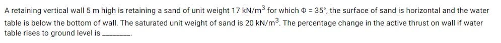 A retaining vertical wall 5 m high is retaining a sand of unit weight 17 kN/m3 for which o = 35°, the surface of sand is horizontal and the water
table is below the bottom of wall. The saturated unit weight of sand is 20 kN/m3. The percentage change in the active thrust on wall if water
table rises to ground level is
