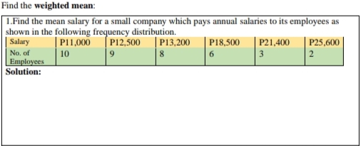 Find the weighted mean:
| 1.Find the mean salary for a small company which pays annual salaries to its employees as
shown in the following frequency distribution.
| Salary
| P11,000
P12,500
| P13,200
P18,500
P21,400
|3
P25,600
No. of
Employees
Solution:
10
8
6.
2
