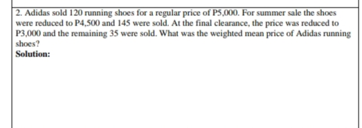 | 2. Adidas sold 120 running shoes for a regular price of P5,000. For summer sale the shoes
were reduced to P4,500 and 145 were sold. At the final clearance, the price was reduced to
P3,000 and the remaining 35 were sold. What was the weighted mean price of Adidas running
shoes?
Solution:
