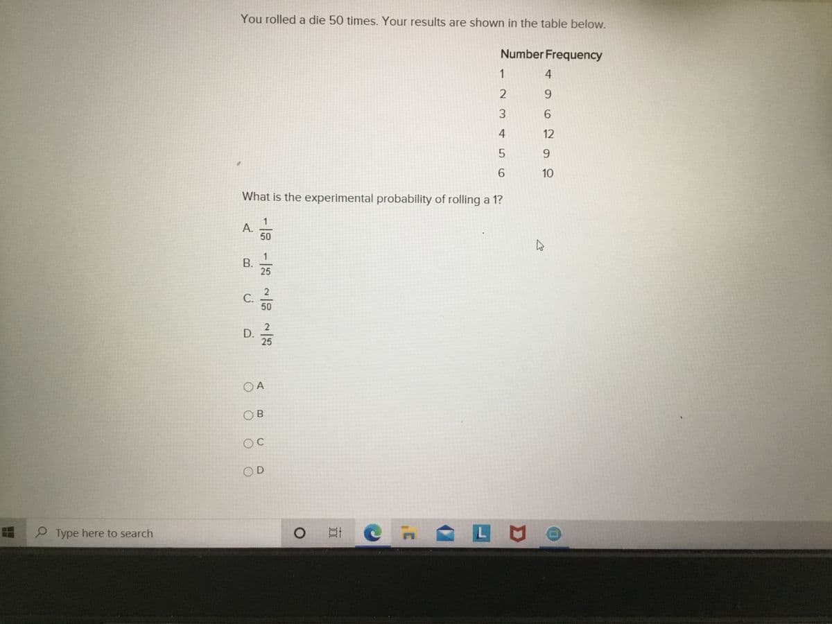You rolled a die 50 times. Your results are shown in the table below.
Number Frequency
1
4
2
9.
3.
6.
4
12
9.
6.
10
What is the experimental probability of rolling a 1?
A.
50
1
В.
25
50
2
25
O A
OB
OD
Type here to search
B.
C.
D.
